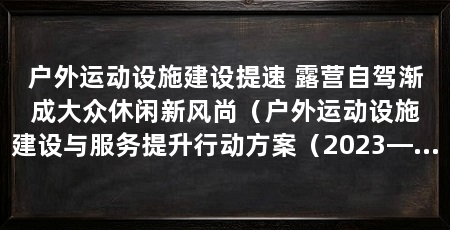 户外运动设施建设提速 露营自驾渐成大众休闲新风尚（户外运动设施建设与服务提升行动方案（2023—2025年）方案