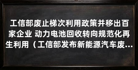 工信部废止梯次利用政策并移出百家企业 动力电池回收转向规范化再生利用（工信部发布新能源汽车废旧动力电池“梯次利用”重大调整