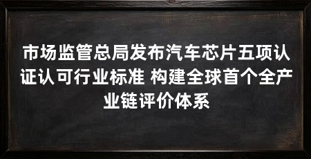 市场监管总局发布汽车芯片五项认证认可行业标准 构建全球首个全产业链评价体系