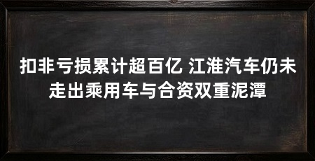 扣非亏损累计超百亿 江淮汽车仍未走出乘用车与合资双重泥潭