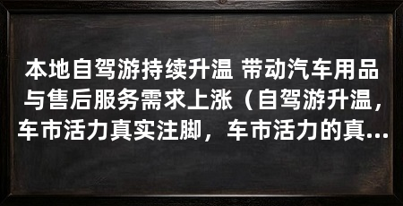 本地自驾游持续升温 带动汽车用品与售后服务需求上涨（自驾游升温，车市活力真实注脚，车市活力的真实注脚