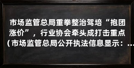 市场监管总局重拳整治驾培“抱团涨价”,行业协会牵头成打击重点(市场监管总局公开执法信息显示:驾培企业“抱团涨价”问题突出