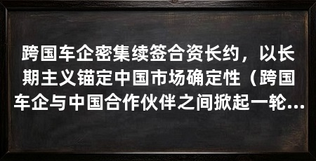 跨国车企密集续签合资长约，以长期主义锚定中国市场确定性（跨国车企与中国合作伙伴之间掀起一轮续约潮，跨国车企续约潮