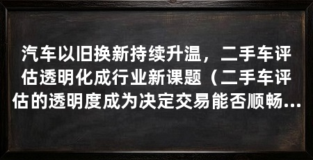 汽车以旧换新持续升温，二手车评估透明化成行业新课题（二手车评估的透明度成为决定交易能否顺畅成交的关键因素