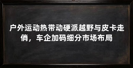 户外运动热带动硬派越野与皮卡走俏,车企加码细分市场布局