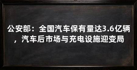 公安部：全国汽车保有量达3.6亿辆，汽车后市场与充电设施迎变局