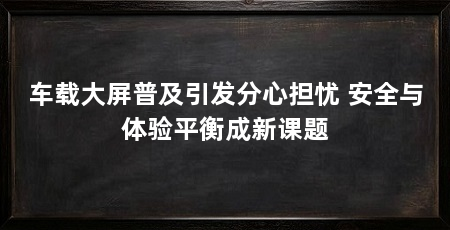 车载大屏普及引发分心担忧 安全与体验平衡成新课题
