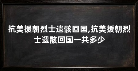 抗美援朝烈士遗骸回国,抗美援朝烈士遗骸回国一共多少