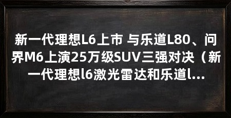 新一代理想L6上市 与乐道L80、问界M6上演25万级SUV三强对决(新一代理想l6激光雷达和乐道l80正式上市,售价24.98万元