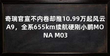 奇瑞官宣不内卷却推10.99万起风云A9，全系655km续航硬刚小鹏MONA M03