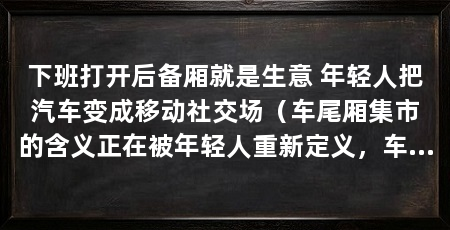 下班打开后备厢就是生意 年轻人把汽车变成移动社交场(车尾厢集市的含义正在被年轻人重新定义,车尾厢集市能火起来