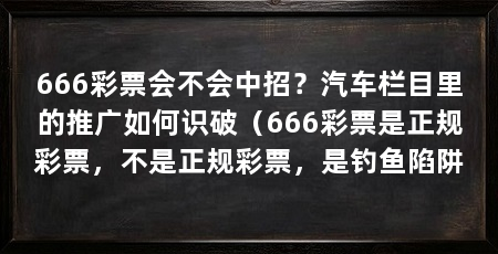 666彩票会不会中招？汽车栏目里的推广如何识破（666彩票是正规彩票，不是正规彩票，是钓鱼陷阱