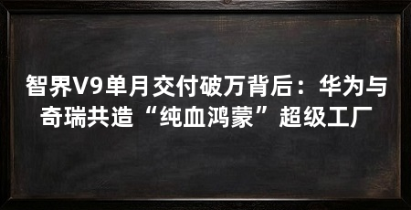 智界V9单月交付破万背后:华为与奇瑞共造“纯血鸿蒙”超级工厂