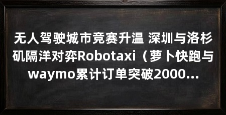 无人驾驶城市竞赛升温 深圳与洛杉矶隔洋对弈Robotaxi（萝卜快跑与waymo累计订单突破2000万单，深圳与洛杉矶隔太平洋相望