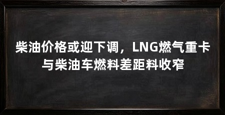 柴油价格或迎下调,LNG燃气重卡与柴油车燃料差距料收窄