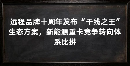 远程品牌十周年发布“干线之王”生态方案，新能源重卡竞争转向体系比拼
