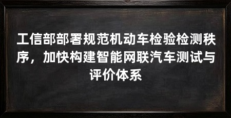 工信部部署规范机动车检验检测秩序,加快构建智能网联汽车测试与评价体系