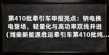 第410批牵引车申报亮点：钠电换电登场，轻量化与高功率双线并进（潍柴新能源危运牵引车第410批纯电危运牵引车申报