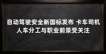 自动驾驶安全新国标发布 卡车司机人车分工与职业前景受关注
