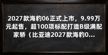 2027款海豹06正式上市，9.99万元起售，超100项标配打造B级满配家轿（比亚迪2027款海豹06上市价格9.99万元至15.59万元