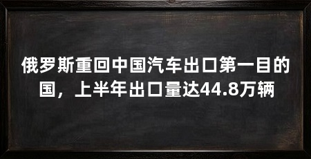 俄罗斯重回中国汽车出口第一目的国，上半年出口量达44.8万辆