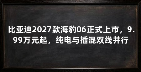 比亚迪2027款海豹06正式上市,9.99万元起,纯电与插混双线并行