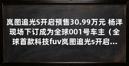 岚图追光S开启预售30.99万元 杨洋现场下订成为全球001号车主(全球首款科技fuv岚图追光s开启预售价30.99万元
