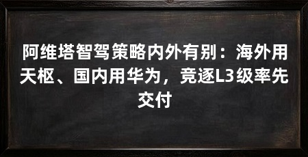 阿维塔智驾策略内外有别：海外用天枢、国内用华为，竞逐L3级率先交付