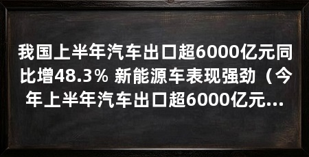 我国上半年汽车出口超6000亿元同比增48.3% 新能源车表现强劲(今年上半年汽车出口超6000亿元,中国车企有望迈进全球市场