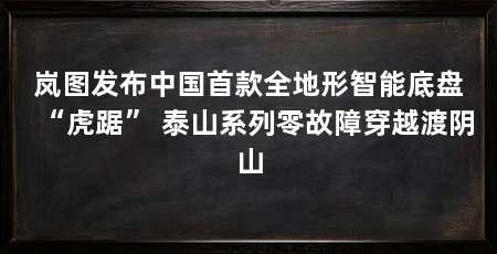 岚图发布中国首款全地形智能底盘“虎踞” 泰山系列零故障穿越渡阴山