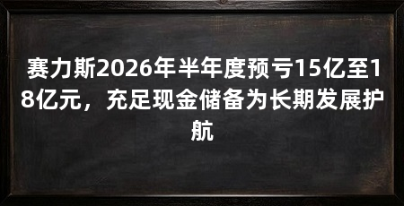 赛力斯2026年半年度预亏15亿至18亿元,充足现金储备为长期发展护航