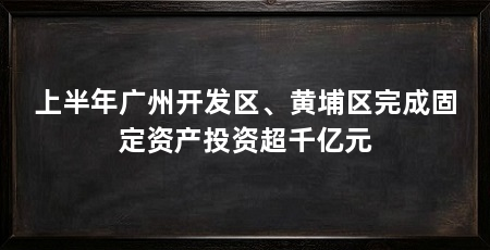 上半年广州开发区、黄埔区完成固定资产投资超千亿元