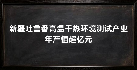 新疆吐鲁番高温干热环境测试产业年产值超亿元