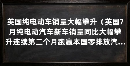 英国纯电动车销量大幅攀升(英国7月纯电动汽车新车销量同比大幅攀升连续第二个月跑赢本国零排放汽车政策预设目标