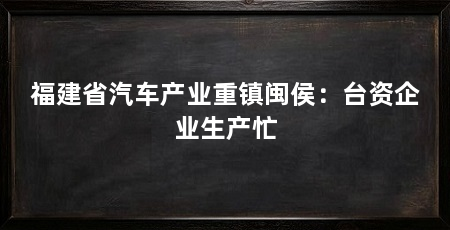 福建省汽车产业重镇闽侯：台资企业生产忙