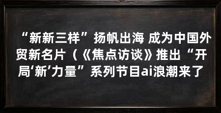 “新新三样”扬帆出海 成为中国外贸新名片（《焦点访谈》推出“开局‘新’力量”系列节目ai浪潮来了