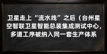 卫星走上“流水线”之后(台州星空智联卫星智能总装集成测试中心,多道工序被纳入同一套生产体系
