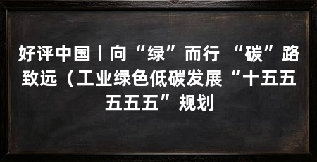好评中国丨向“绿”而行 “碳”路致远(工业绿色低碳发展“十五五五五五”规划