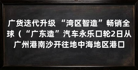 广货迭代升级 “湾区智造”畅销全球(“广东造”汽车永乐口轮2日从广州港南沙开往地中海地区港口