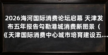 2026海河国际消费论坛启幕 天津发布五年报告勾勒港城消费新图景（《天津国际消费中心城市培育建设五年实践报告》正式发布