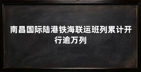 南昌国际陆港铁海联运班列累计开行逾万列