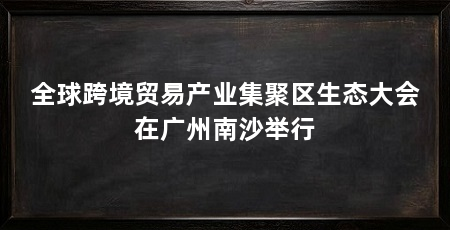 全球跨境贸易产业集聚区生态大会在广州南沙举行