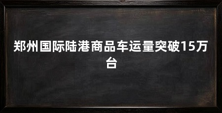 郑州国际陆港商品车运量突破15万台