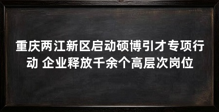 重庆两江新区启动硕博引才专项行动 企业释放千余个高层次岗位