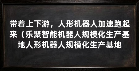 带着上下游,人形机器人加速跑起来(乐聚智能机器人规模化生产基地人形机器人规模化生产基地