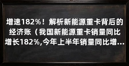 增速182%！解析新能源重卡背后的经济账（我国新能源重卡销量同比增长182%,今年上半年销量同比增长182%