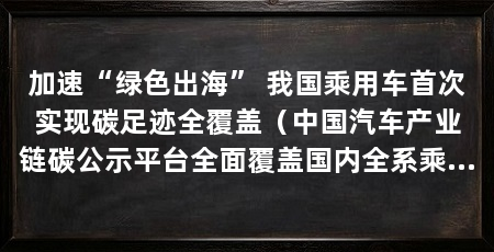 加速“绿色出海” 我国乘用车首次实现碳足迹全覆盖（中国汽车产业链碳公示平台全面覆盖国内全系乘用车型与主流进口车型
