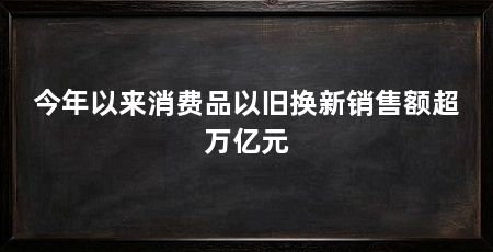 今年以来消费品以旧换新销售额超万亿元