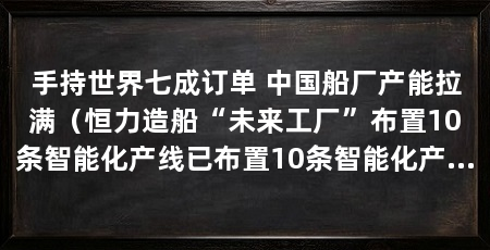 手持世界七成订单 中国船厂产能拉满(恒力造船“未来工厂”布置10条智能化产线已布置10条智能化产线