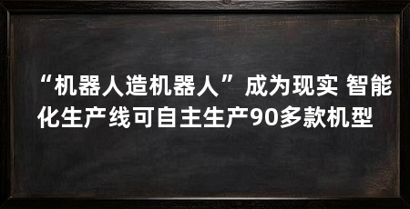 “机器人造机器人”成为现实 智能化生产线可自主生产90多款机型